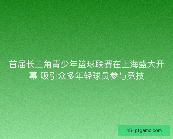 首届长三角青少年篮球联赛在上海盛大开幕 吸引众多年轻球员参与竞技