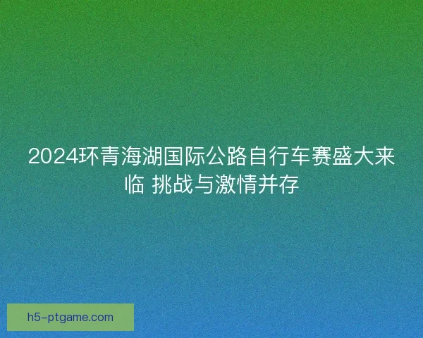 2024环青海湖国际公路自行车赛盛大来临 挑战与激情并存